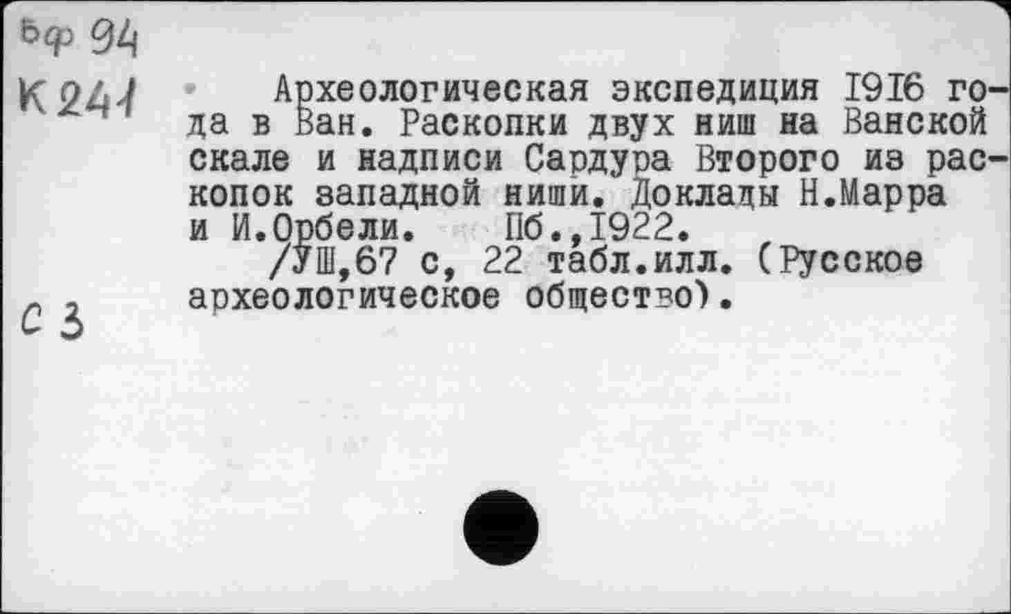 ﻿ђф %
К 244
Археологическая экспедиция 1916 го да в Ван. Раскопки двух ниш на Ванской скале и надписи Сардура Второго из рас копок западной ниши. Доклады Н.Марра и И.Орбели. Пб.,1922.
/УШ,67 с, 22 табл.илл. (Русское археологическое общество).